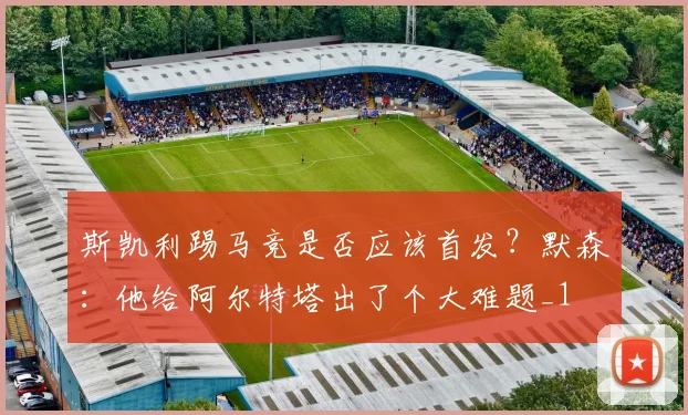 斯凯利踢马竞是否应该首发？默森：他给阿尔特塔出了个大难题_1