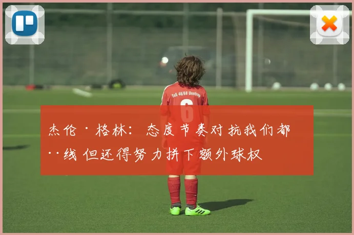 杰伦·格林：态度节奏对抗我们都在线 但还得努力拼下额外球权