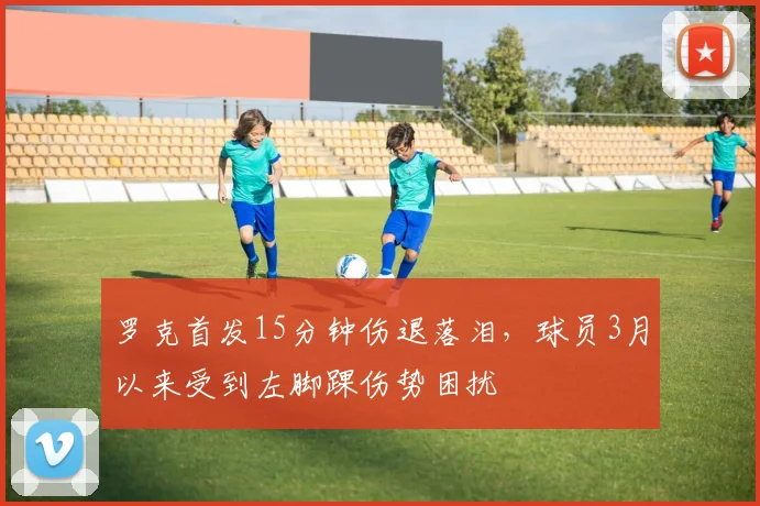 罗克首发15分钟伤退落泪，球员3月以来受到左脚踝伤势困扰